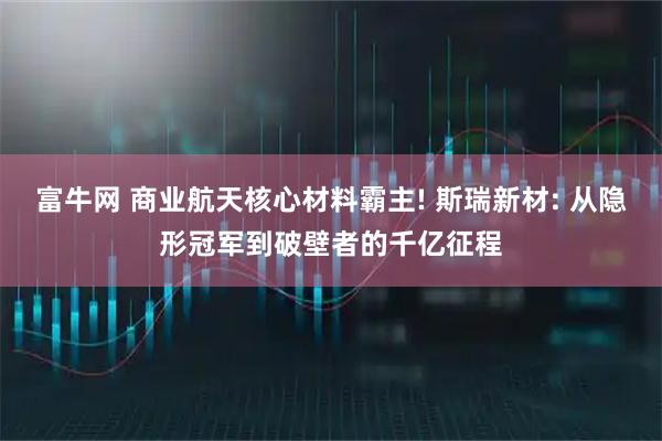 富牛网 商业航天核心材料霸主! 斯瑞新材: 从隐形冠军到破壁者的千亿征程