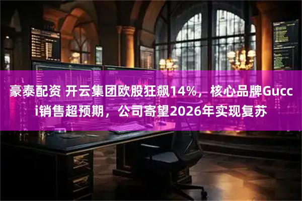 豪泰配资 开云集团欧股狂飙14%，核心品牌Gucci销售超预期，公司寄望2026年实现复苏