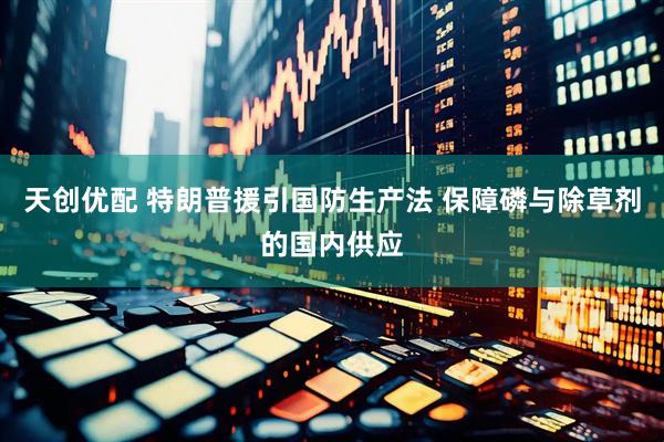 天创优配 特朗普援引国防生产法 保障磷与除草剂的国内供应